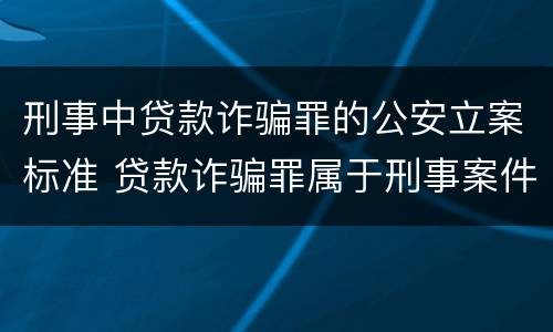 刑事中贷款诈骗罪的公安立案标准 贷款诈骗罪属于刑事案件吗