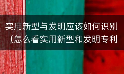 实用新型与发明应该如何识别（怎么看实用新型和发明专利）