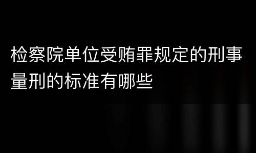 检察院单位受贿罪规定的刑事量刑的标准有哪些