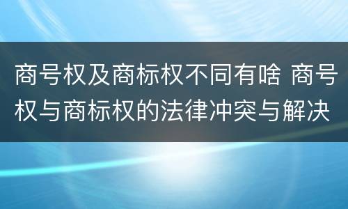 商号权及商标权不同有啥 商号权与商标权的法律冲突与解决