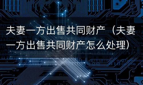 夫妻一方出售共同财产（夫妻一方出售共同财产怎么处理）