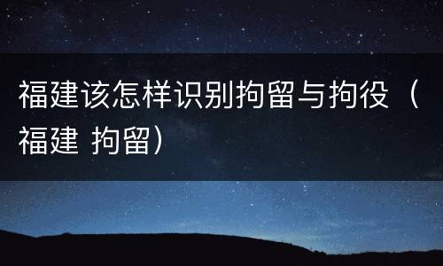福建该怎样识别拘留与拘役（福建 拘留）