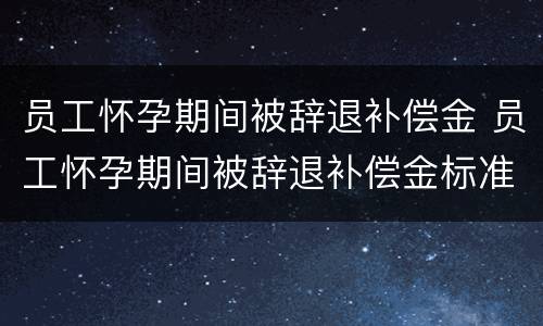 员工怀孕期间被辞退补偿金 员工怀孕期间被辞退补偿金标准