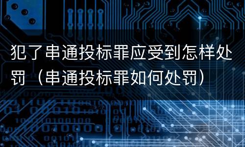 犯了串通投标罪应受到怎样处罚（串通投标罪如何处罚）
