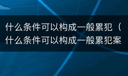 什么条件可以构成一般累犯（什么条件可以构成一般累犯案件）