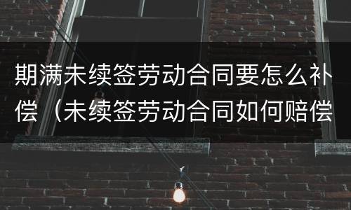 期满未续签劳动合同要怎么补偿（未续签劳动合同如何赔偿）