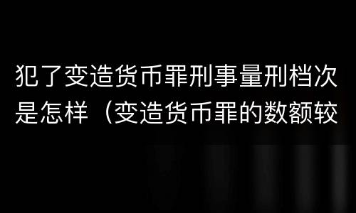 犯了变造货币罪刑事量刑档次是怎样（变造货币罪的数额较大）