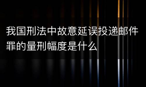 我国刑法中故意延误投递邮件罪的量刑幅度是什么