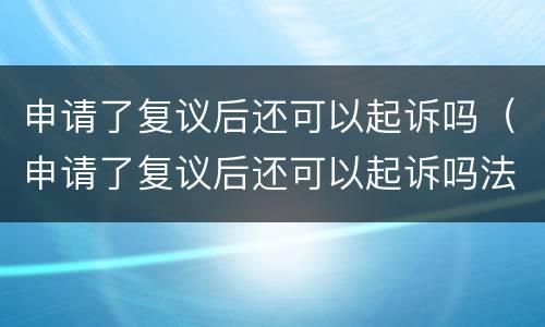 申请了复议后还可以起诉吗（申请了复议后还可以起诉吗法院）