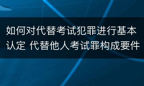 如何对代替考试犯罪进行基本认定 代替他人考试罪构成要件有何规定