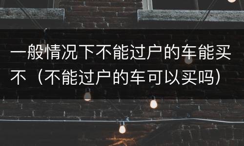 一般情况下不能过户的车能买不（不能过户的车可以买吗）