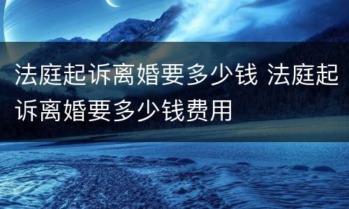 法庭起诉离婚要多少钱 法庭起诉离婚要多少钱费用