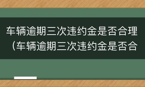 车辆逾期三次违约金是否合理（车辆逾期三次违约金是否合理呢）