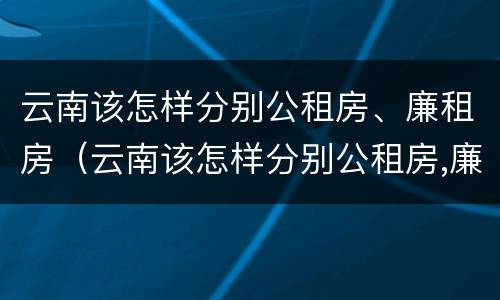 云南该怎样分别公租房、廉租房（云南该怎样分别公租房,廉租房和私租房）