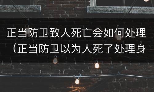 正当防卫致人死亡会如何处理（正当防卫以为人死了处理身体导致人死亡）
