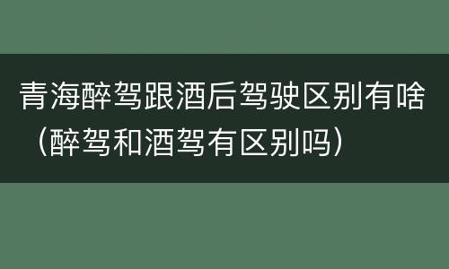 青海醉驾跟酒后驾驶区别有啥（醉驾和酒驾有区别吗）