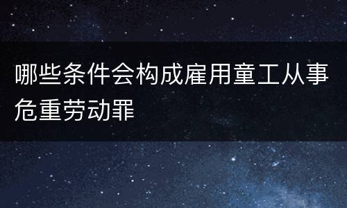哪些条件会构成雇用童工从事危重劳动罪