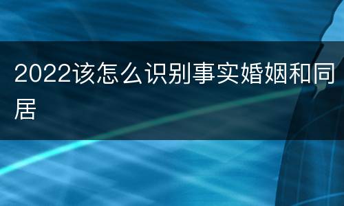 2022该怎么识别事实婚姻和同居