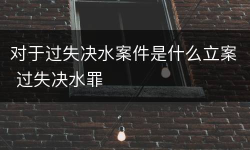 对于过失决水案件是什么立案 过失决水罪