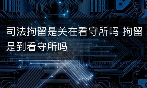 司法拘留是关在看守所吗 拘留是到看守所吗