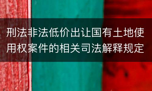 刑法非法低价出让国有土地使用权案件的相关司法解释规定具体有哪些内容