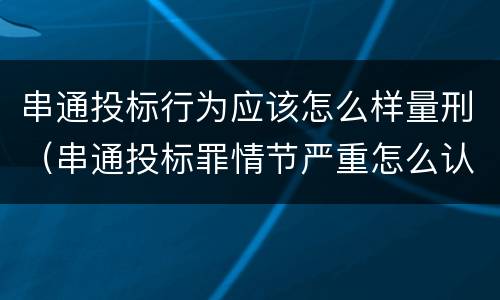 串通投标行为应该怎么样量刑（串通投标罪情节严重怎么认定）