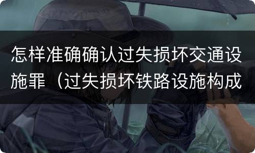 怎样准确确认过失损坏交通设施罪（过失损坏铁路设施构成违法吗）
