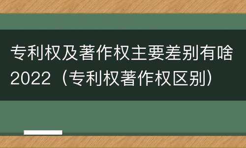 专利权及著作权主要差别有啥2022（专利权著作权区别）