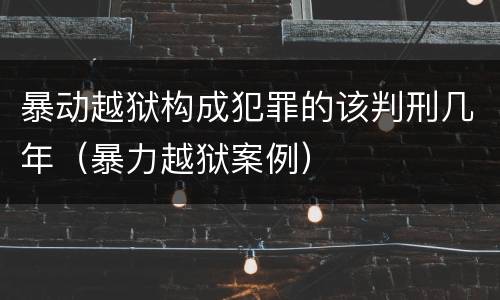 暴动越狱构成犯罪的该判刑几年（暴力越狱案例）