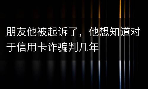 朋友他被起诉了，他想知道对于信用卡诈骗判几年