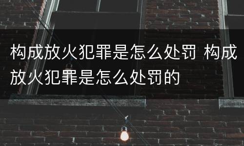 构成放火犯罪是怎么处罚 构成放火犯罪是怎么处罚的
