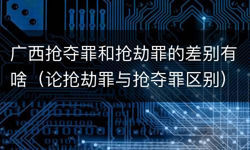 广西抢夺罪和抢劫罪的差别有啥（论抢劫罪与抢夺罪区别）