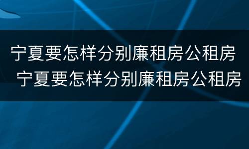 宁夏要怎样分别廉租房公租房 宁夏要怎样分别廉租房公租房和私租房