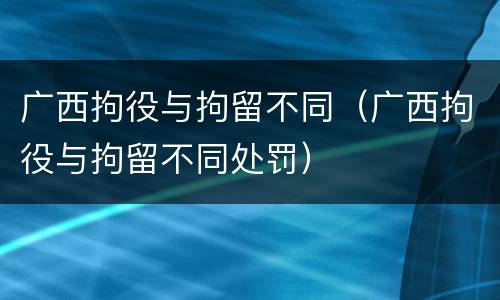 广西拘役与拘留不同（广西拘役与拘留不同处罚）