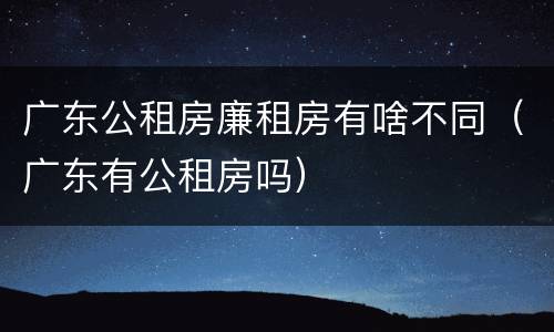 广东公租房廉租房有啥不同（广东有公租房吗）