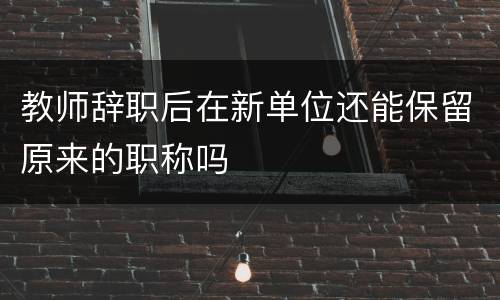 教师辞职后在新单位还能保留原来的职称吗
