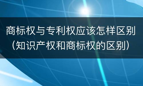 商标权与专利权应该怎样区别（知识产权和商标权的区别）