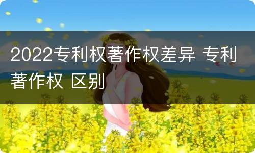 2022专利权著作权差异 专利 著作权 区别