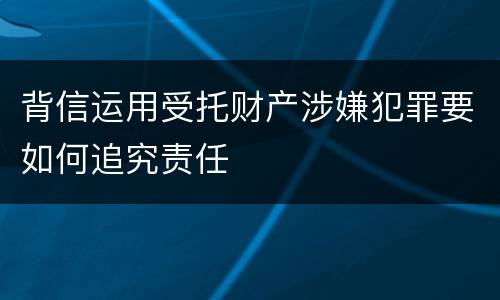 背信运用受托财产涉嫌犯罪要如何追究责任