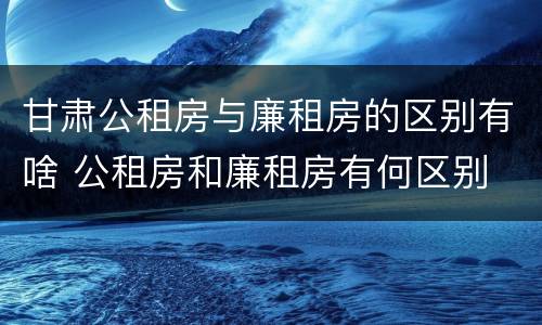 甘肃公租房与廉租房的区别有啥 公租房和廉租房有何区别