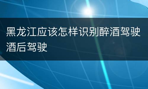 黑龙江应该怎样识别醉酒驾驶酒后驾驶