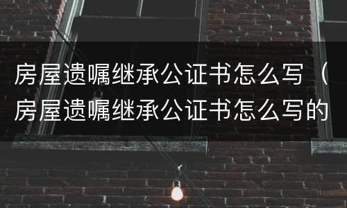 房屋遗嘱继承公证书怎么写（房屋遗嘱继承公证书怎么写的）
