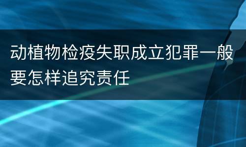 动植物检疫失职成立犯罪一般要怎样追究责任