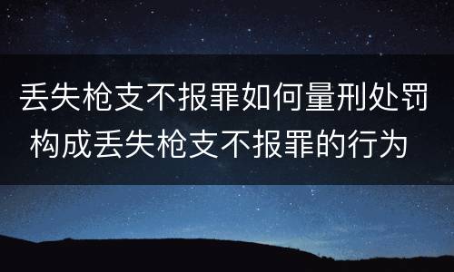 丢失枪支不报罪如何量刑处罚 构成丢失枪支不报罪的行为