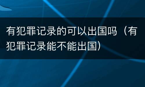 有犯罪记录的可以出国吗（有犯罪记录能不能出国）