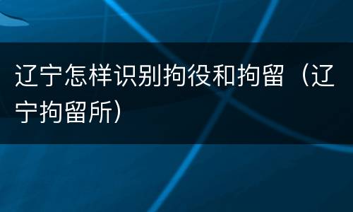 辽宁怎样识别拘役和拘留（辽宁拘留所）