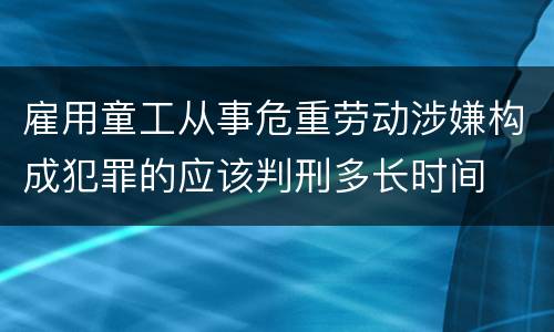 雇用童工从事危重劳动涉嫌构成犯罪的应该判刑多长时间
