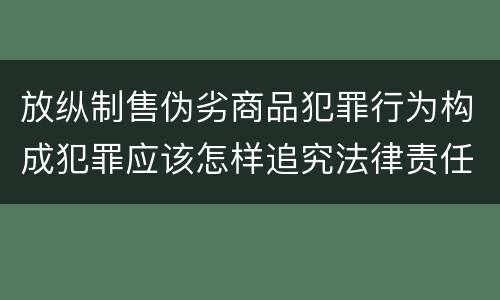 放纵制售伪劣商品犯罪行为构成犯罪应该怎样追究法律责任