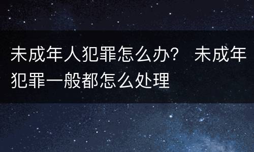 未成年人犯罪怎么办？ 未成年犯罪一般都怎么处理