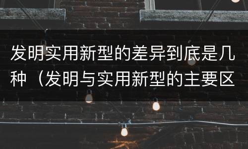 发明实用新型的差异到底是几种（发明与实用新型的主要区别）